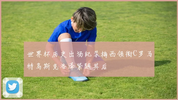 世界杯历史出场纪录梅西领衔C罗马特乌斯克洛泽紧随其后
