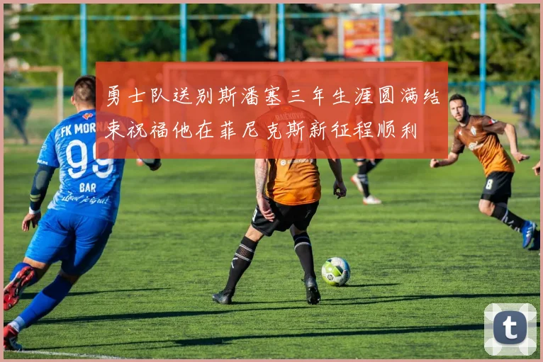勇士队送别斯潘塞三年生涯圆满结束祝福他在菲尼克斯新征程顺利