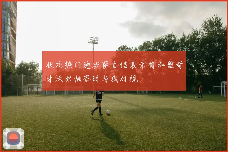 状元热门迪班萨自信表示将加盟奇才沃尔抽签时与我对视
