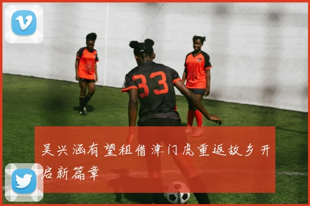 吴兴涵有望租借津门虎重返故乡开启新篇章