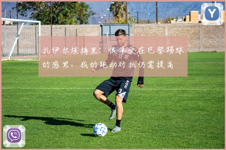 扎伊尔埃梅里：很享受在巴黎踢球的感觉，我的跑动对抗仍需提高