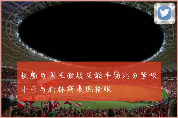 快船与国王激战正酣半场比分紧咬小卡与科林斯表现抢眼