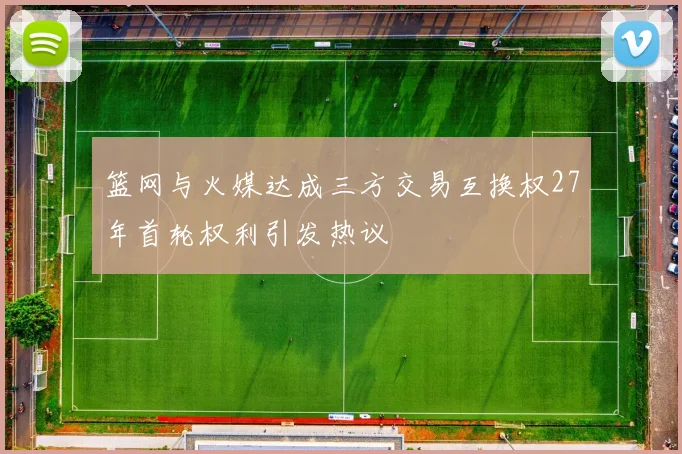 篮网与火媒达成三方交易互换权27年首轮权利引发热议