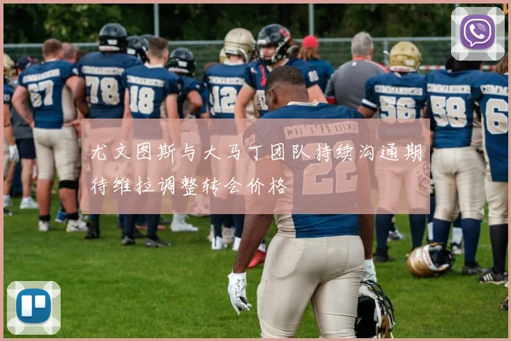 尤文图斯与大马丁团队持续沟通期待维拉调整转会价格