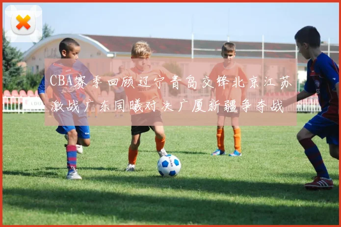 CBA赛季回顾辽宁青岛交锋北京江苏激战广东同曦对决广厦新疆争夺战精彩纷呈