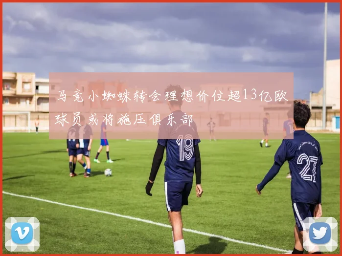 马竞小蜘蛛转会理想价位超13亿欧球员或将施压俱乐部