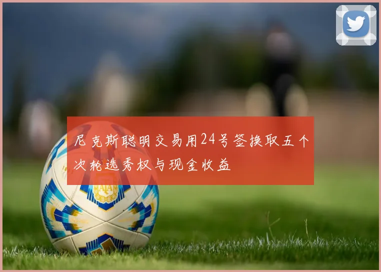 尼克斯聪明交易用24号签换取五个次轮选秀权与现金收益