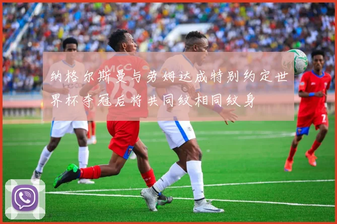 纳格尔斯曼与劳姆达成特别约定世界杯夺冠后将共同纹相同纹身