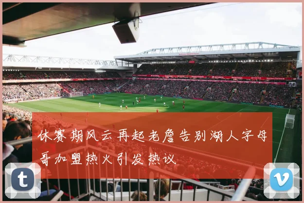 休赛期风云再起老詹告别湖人字母哥加盟热火引发热议