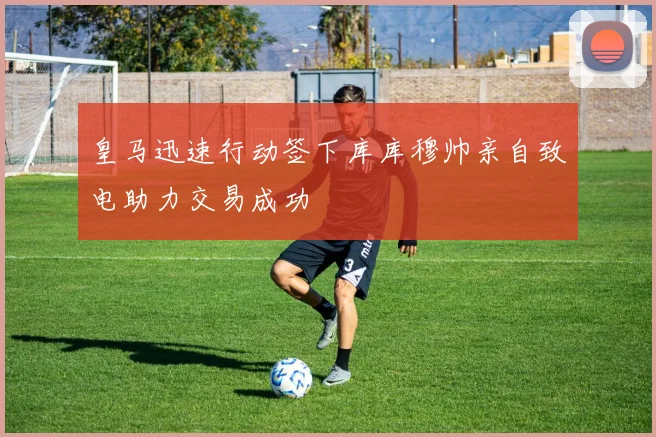 皇马迅速行动签下库库穆帅亲自致电助力交易成功