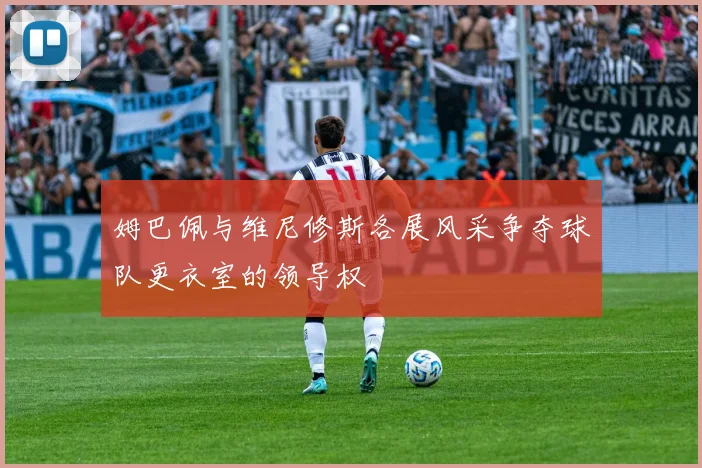 姆巴佩与维尼修斯各展风采争夺球队更衣室的领导权