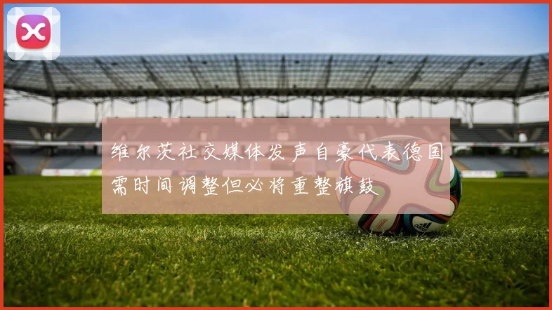 维尔茨社交媒体发声自豪代表德国需时间调整但必将重整旗鼓