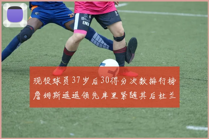 现役球员37岁后30得分次数排行榜詹姆斯遥遥领先库里紧随其后杜兰特位列第三