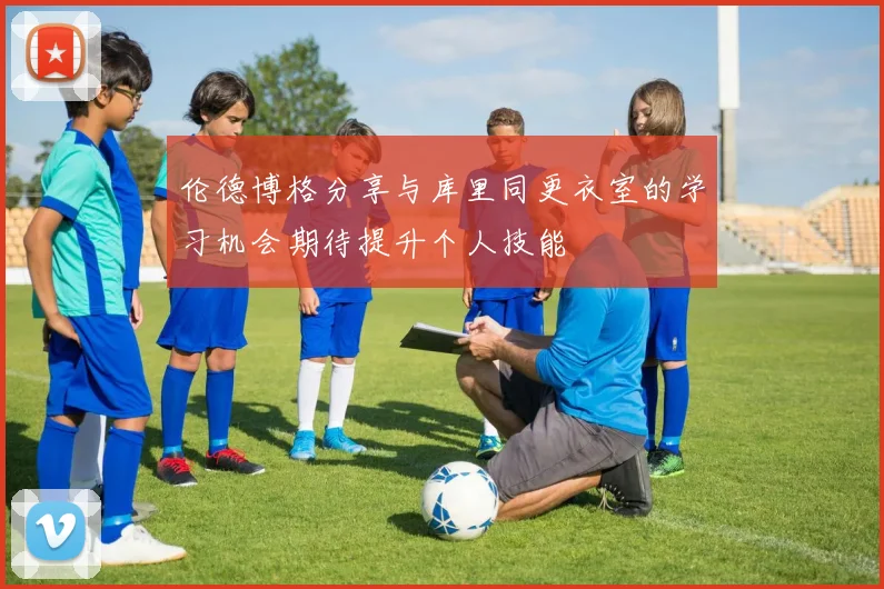伦德博格分享与库里同更衣室的学习机会期待提升个人技能