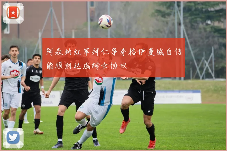 阿森纳红军拜仁争夺格伊曼城自信能顺利达成转会协议