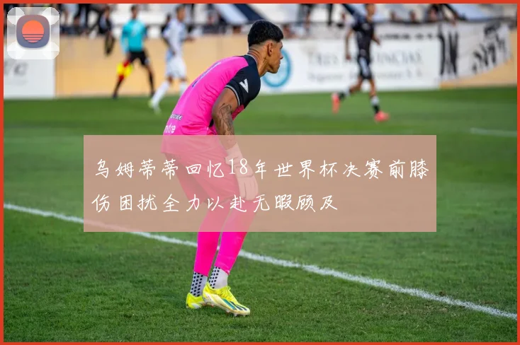 乌姆蒂蒂回忆18年世界杯决赛前膝伤困扰全力以赴无暇顾及