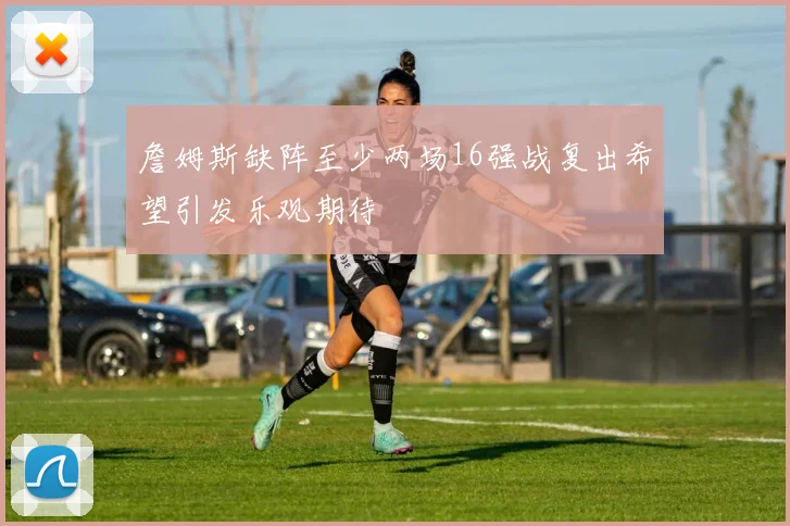 詹姆斯缺阵至少两场16强战复出希望引发乐观期待