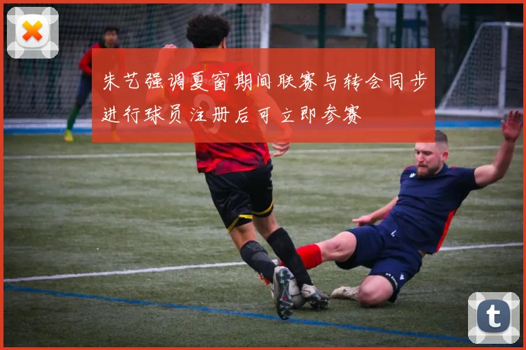 朱艺强调夏窗期间联赛与转会同步进行球员注册后可立即参赛