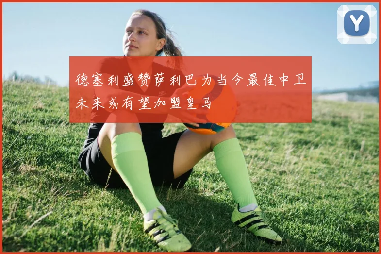 德塞利盛赞萨利巴为当今最佳中卫未来或有望加盟皇马
