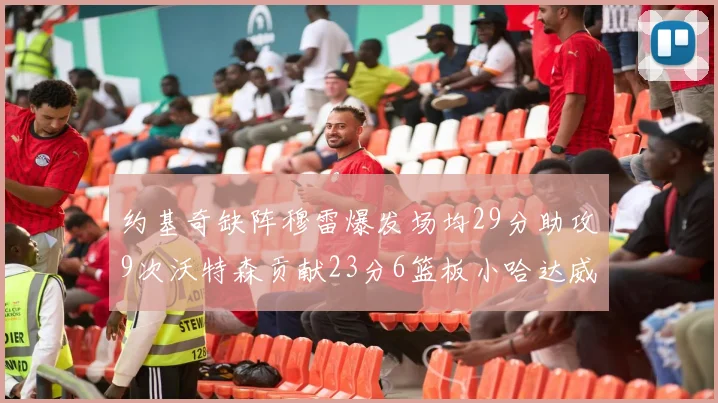 约基奇缺阵穆雷爆发场均29分助攻9次沃特森贡献23分6篮板小哈达威也有17分表现出色
