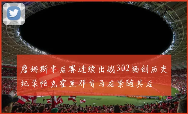 詹姆斯季后赛连续出战302场创历史纪录帕克霍里邓肯马龙紧随其后
