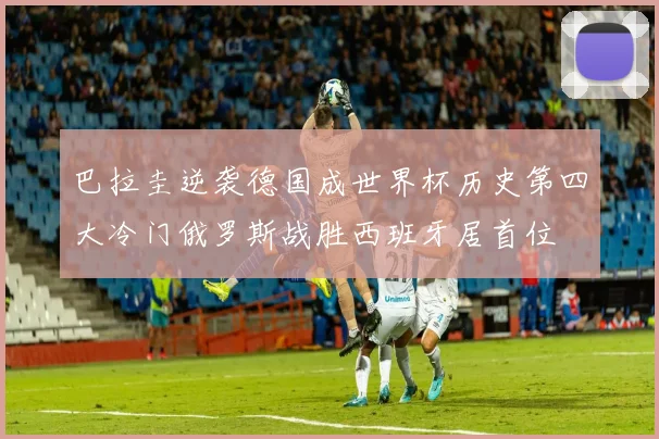 巴拉圭逆袭德国成世界杯历史第四大冷门俄罗斯战胜西班牙居首位