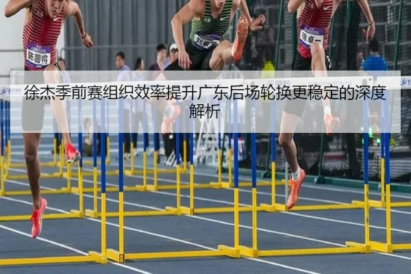 徐杰季前赛组织效率提升广东后场轮换更稳定的深度解析（MKSPORT）